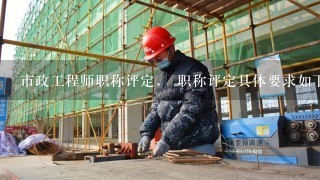 市政工程师职称评定， 职称评定具体要求如下