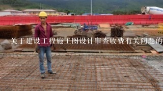 关于建设工程施工图设计审查收费有关问题的