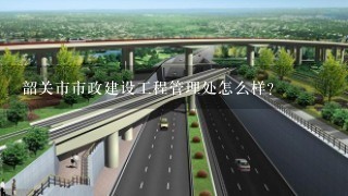 韶关市市政建设工程管理处怎么样？