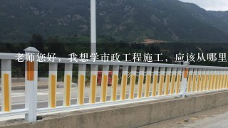 老师您好，我想学市政工程施工，应该从哪里入手