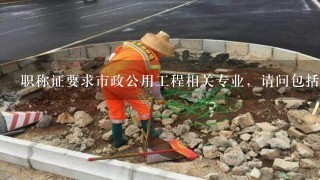 职称证要求市政公用工程相关专业，请问包括哪些专业