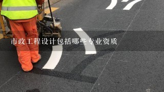 市政工程设计包括哪些专业资质