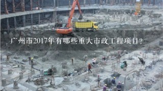 广州市2017年有哪些重大市政工程项目？