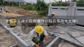 太原市市政工程勘测设计院具体地址在哪？