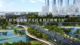 工程中级职称评市政水利公路哪个好