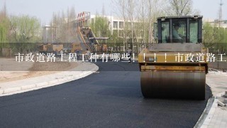 市政道路工程工种有哪些！！！！市政道路工程工种有