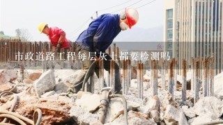 市政道路工程每层灰土都要检测吗