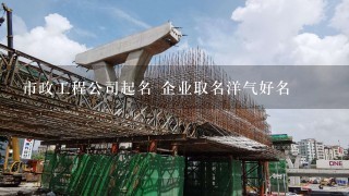 市政工程公司起名 企业取名洋气好名