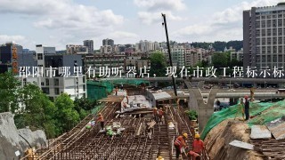 邵阳市哪里有助听器店，现在市政工程标示标牌都没啦？