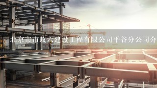 北京市市政六建设工程有限公司平谷分公司介绍？