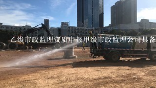 乙级市政监理资质申报甲级市政监理公司具备那些条件