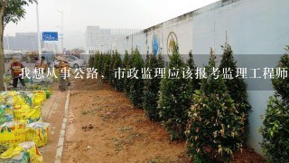 我想从事公路，市政监理应该报考监理工程师的哪个专