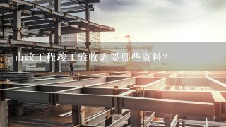 市政工程竣工验收需要哪些资料？