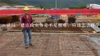 请问一建市政实务是不是很难，应该怎么样学习效率高