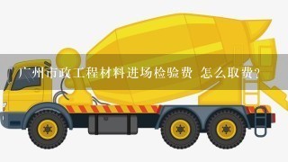 广州市政工程材料进场检验费 怎么取费？