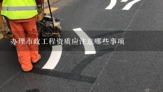 办理市政工程资质应注意哪些事项