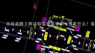 市政道路工程试验监理需要的工作是什么？需要做的资料有哪些？