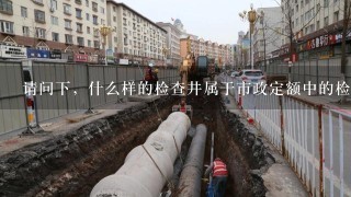 请问下，什么样的检查井属于市政定额中的检查井，特点是什么？与建筑定额中的检查井有什么区别？谢谢了！