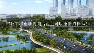 市政工程重新规划后业主可以重新招标吗？