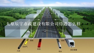 太原辰宇市政建设有限公司待遇怎么样