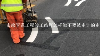 市政管道工程竣工结算怎样能不要被审计的审计下来，或尽量少被审计？