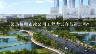 2级造价师市政公用工程考试容易通过吗？