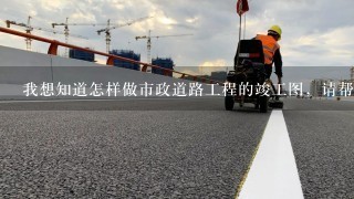 我想知道怎样做市政道路工程的竣工图，请帮忙出下主意，谢谢！如有样本介绍，那最好了，非常感谢！！！