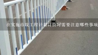 在实施市政工程计量计价时需要注意哪些事项？